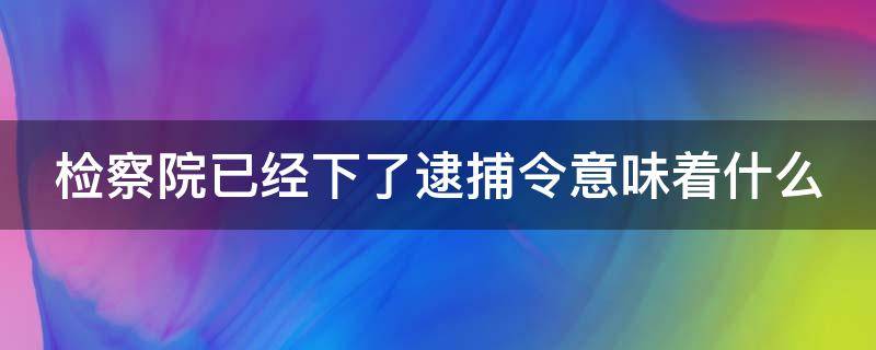 检察院已经下了逮捕令意味着什么 检察院已经下了逮捕令意味着什么情况