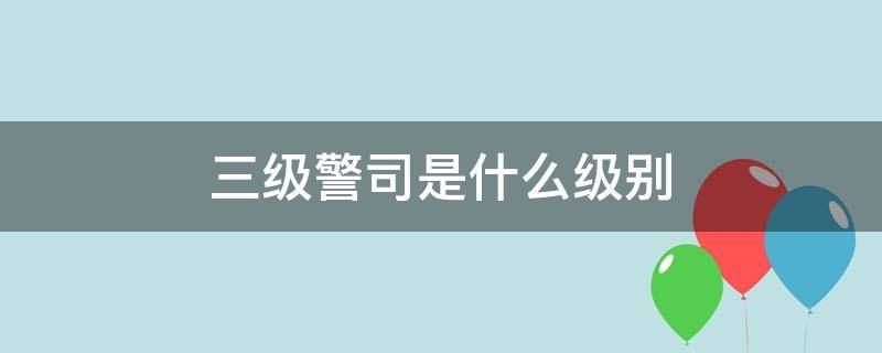 三级警司是什么级别（三级警司是什么级别是多大的官啊）