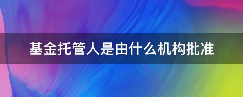 基金托管人是由什么机构批准（基金托管人是由谁批准）