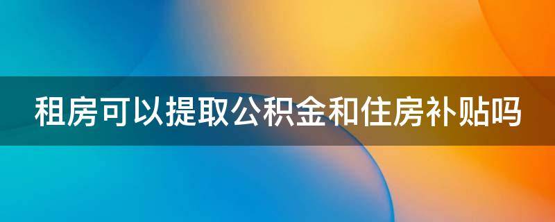 租房可以提取公积金和住房补贴吗 租房可以提取公积金和住房补贴吗现在