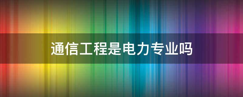 通信工程是电力专业吗 通信工程属于电力专业吗