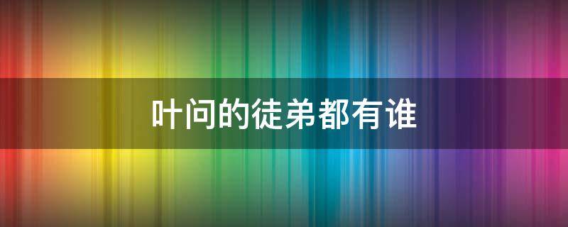 叶问的徒弟都有谁 叶问的徒弟都是谁