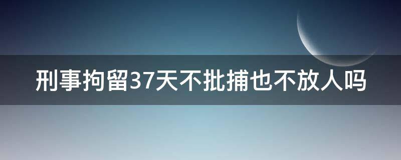 刑事拘留37天不批捕也不放人吗（刑事拘留37天不放人也不逮捕）