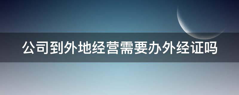 公司到外地经营需要办外经证吗（公司到外地经营是否需要工商备案?）