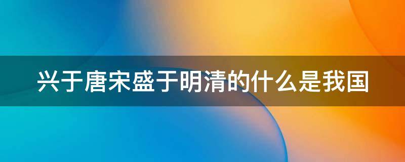 兴于唐宋盛于明清的什么是我国（兴于唐宋,盛于明清）