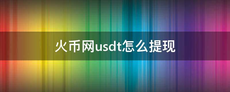 火币网usdt怎么提现（火币网usdt怎么提现人民币）