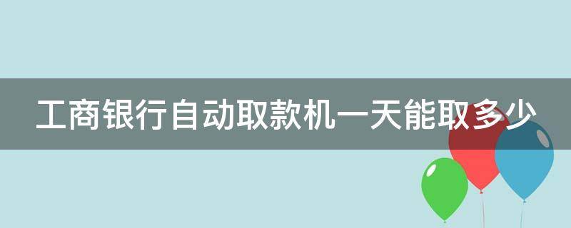 工商银行自动取款机一天能取多少 自动取款机工商银行一天最多能取多少钱