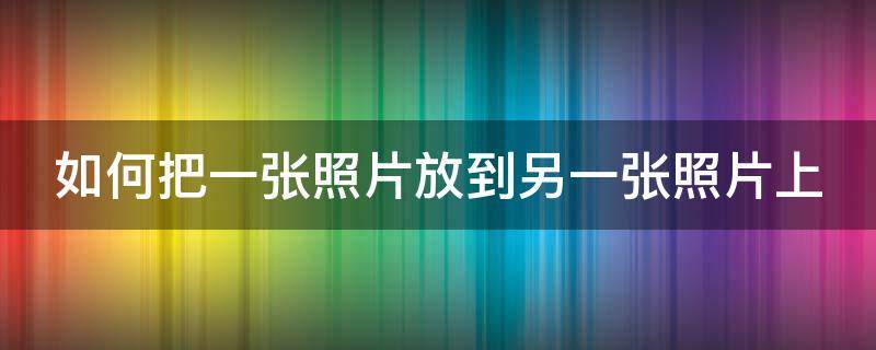 如何把一张照片放到另一张照片上（如何把一张照片放到另一张照片上手机）