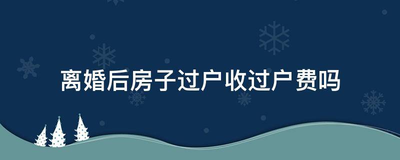 离婚后房子过户收过户费吗（离婚后房子过户收费么）