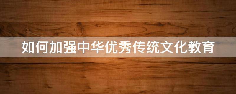 如何加强中华优秀传统文化教育（如何加强中华优秀传统文化教育的建议）