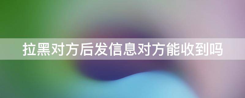 拉黑对方后发信息对方能收到吗（微信拉黑对方后发信息对方能收到吗）
