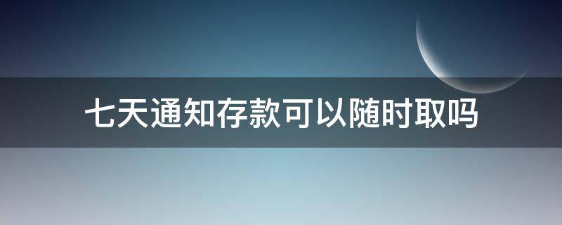 七天通知存款可以随时取吗 工行七天通知存款可以随时取吗