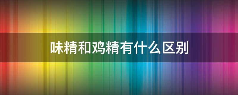 味精和鸡精有什么区别（味精和鸡精有什么区别?）