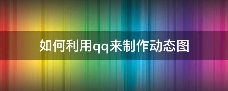 如何利用qq来制作动态图（qq怎么自己做动态图）