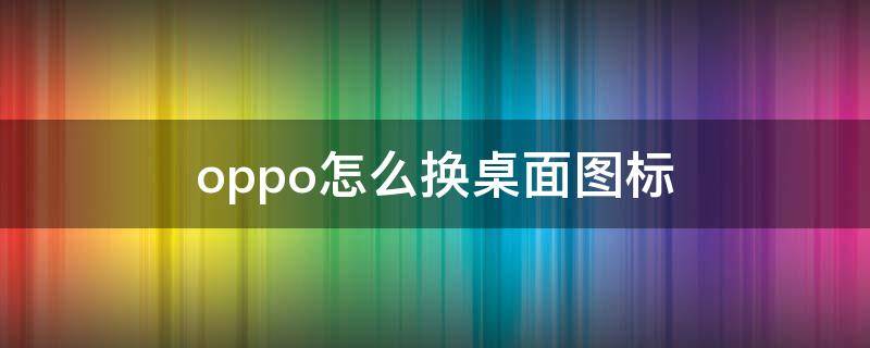oppo怎么换桌面图标 oppo手机桌面图标怎么换图片