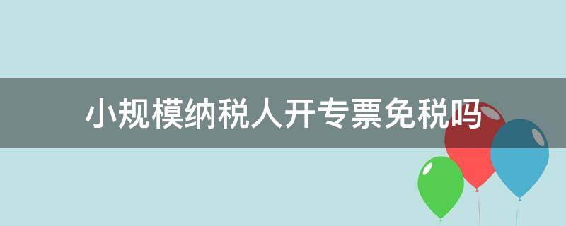 小规模纳税人开专票免税吗（小规模纳税人开专票免税吗?）