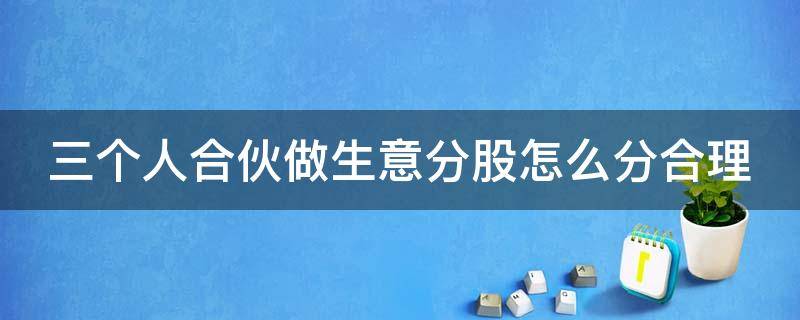 三个人合伙做生意分股怎么分合理（三个人合伙做生意股权怎么分配比较合理）