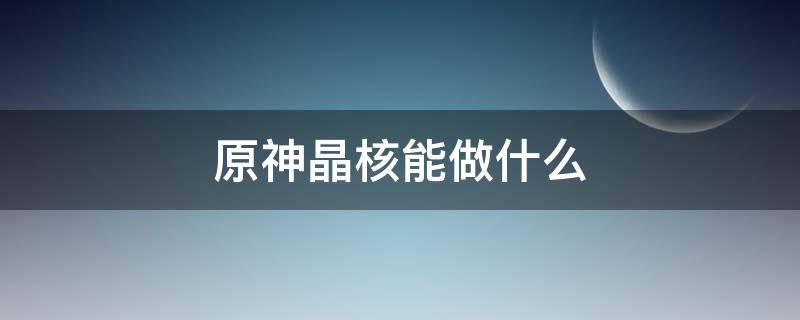 原神晶核能做什么（原神晶核用来干什么）