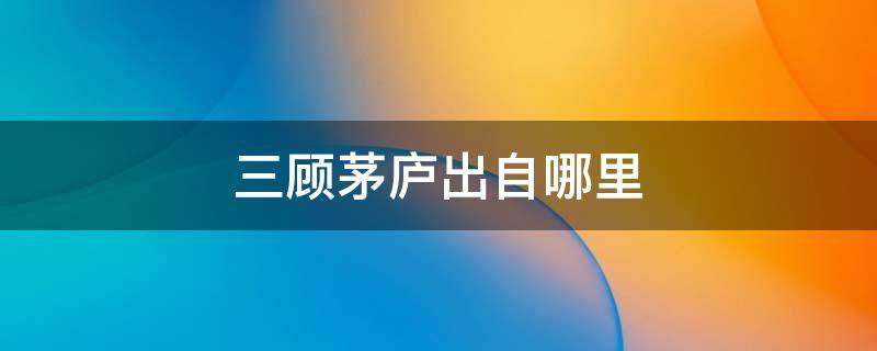 三顾茅庐出自哪里 三顾茅庐出自哪里,主要人物有哪些