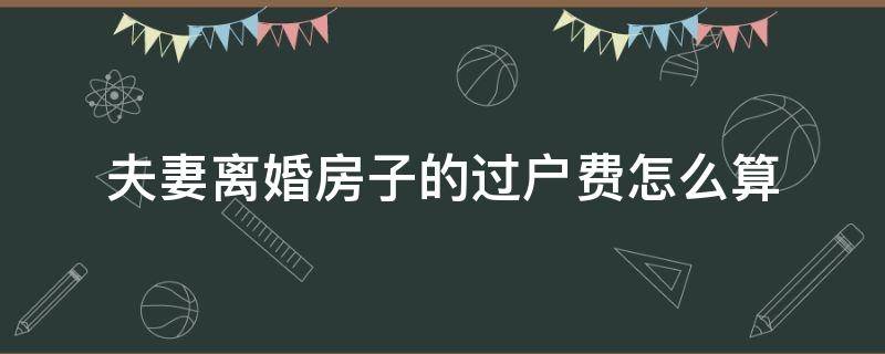 夫妻离婚房子的过户费怎么算（夫妻离婚房子过户费用多少）