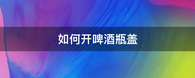 如何开啤酒瓶盖 打火机如何开啤酒瓶盖