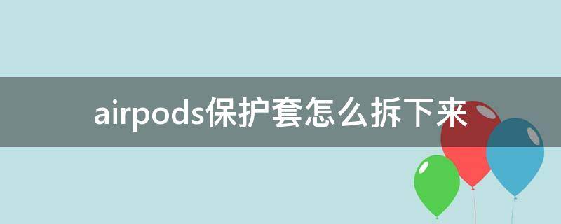 airpods保护套怎么拆下来 怎样把airpods从保护套里拿出来