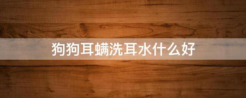 狗狗耳螨洗耳水什么好 狗狗耳螨用什么滴耳液