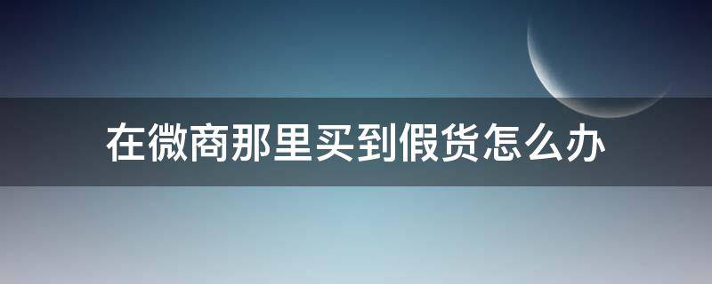 在微商那里买到假货怎么办 微商买东西假货怎么办