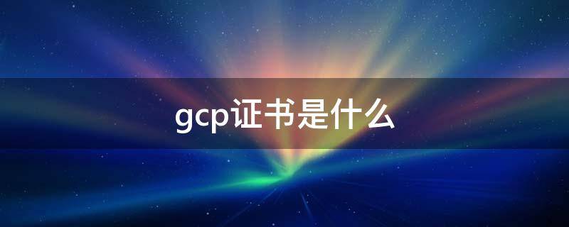 gcp证书是什么（gcp证书是什么证书）