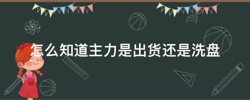 怎么知道主力是出货还是洗盘（怎样辨别主力是出货还是洗盘）