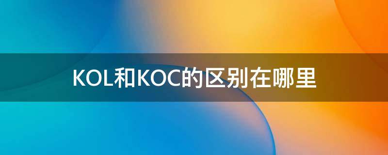 KOL和KOC的区别在哪里 kol和koc是什么区别