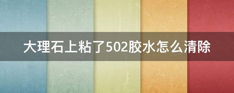 大理石上粘了502胶水怎么清除（大理石桌面弄上502胶水怎么弄掉）