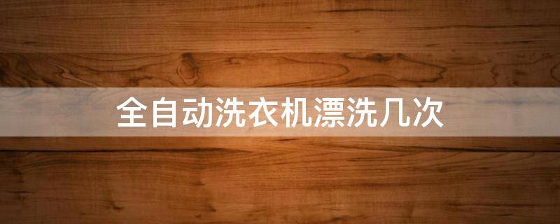 全自动洗衣机漂洗几次（全自动洗衣机漂洗几次进入甩干）