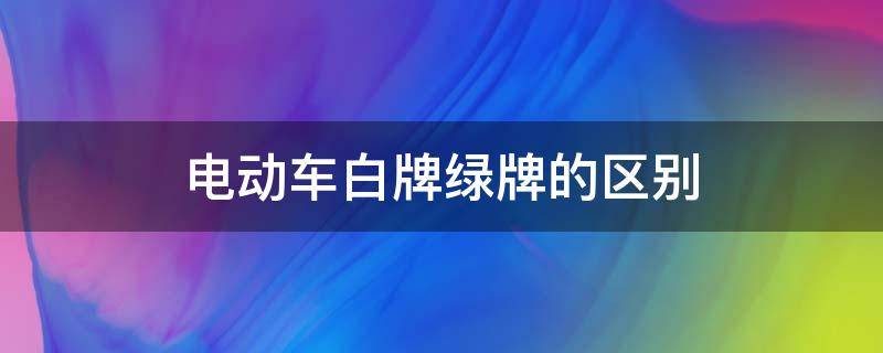 电动车白牌绿牌的区别（电动车车牌绿牌和白牌有什么区别）