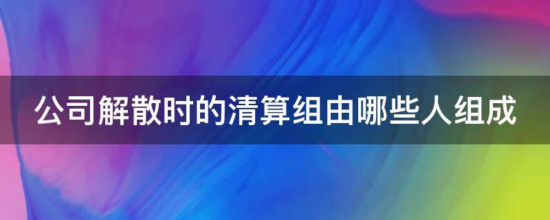 公司解散时的清算组由哪些人组成 公司解散时的清算组由哪些人组成合法