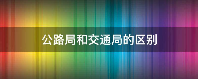 公路局和交通局的区别（交通和公路局有什么区别）