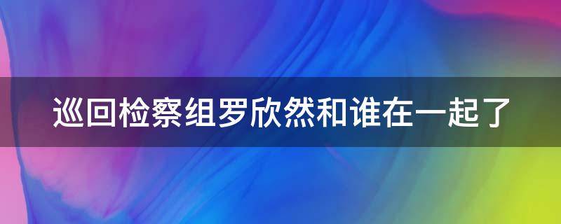 巡回检察组罗欣然和谁在一起了 巡回检查组中罗欣然死了么