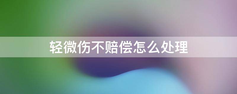 轻微伤不赔偿怎么处理 轻微伤不赔偿会怎样处理