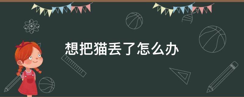 想把猫丢了怎么办（想把猫丢掉怎么办）