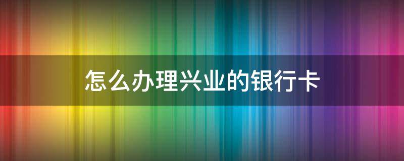 怎么办理兴业的银行卡 兴业银行怎么办理银行卡