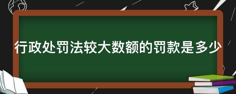 行政处罚法较大数额的罚款是多少（行政处罚法数额较大标准）