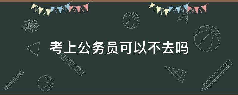 考上公务员可以不去吗（考上公务员能不去么）