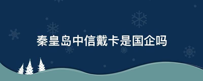 秦皇岛中信戴卡是国企吗（中信戴卡是央企吗）