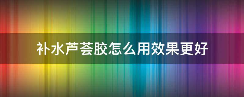 补水芦荟胶怎么用效果更好（芦荟胶加什么补水效果好）