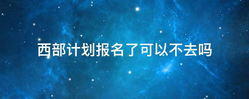 西部计划报名了可以不去吗（大学生西部计划报名了可以不去吗）