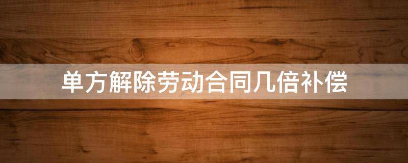 单方解除劳动合同几倍补偿 解除劳动合同双倍经济补偿金怎么算