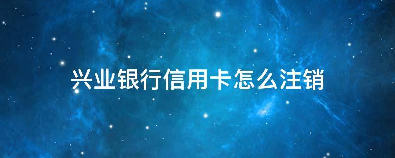 兴业银行信用卡怎么注销（兴业银行信用卡怎么注销流程）