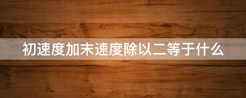 初速度加末速度除以二等于什么 初速度加末速度除以2是什么