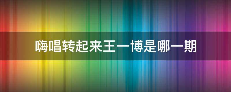 嗨唱转起来王一博是哪一期（嗨唱转起来王一博是哪一期来的）