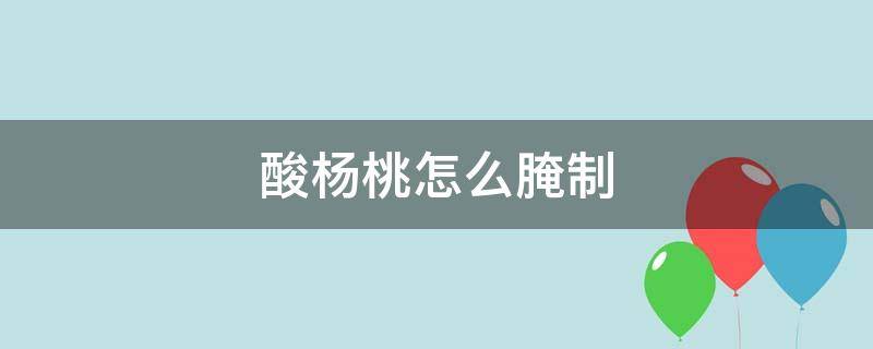 酸杨桃怎么腌制（酸杨桃怎么腌制成甜杨桃）
